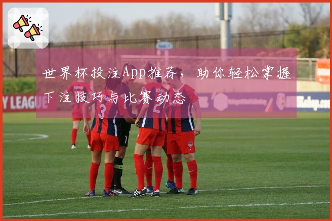世界杯投注App推荐，助你轻松掌握下注技巧与比赛动态