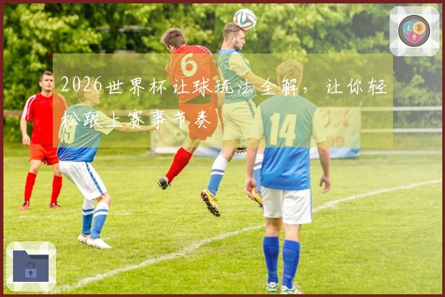 2026世界杯让球玩法全解，让你轻松跟上赛事节奏